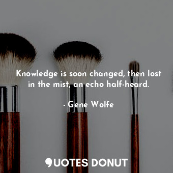 Knowledge is soon changed, then lost in the mist, an echo half-heard.