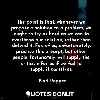 The point is that, whenever we propose a solution to a problem, we ought to try as hard as we can to overthrow our solution, rather than defend it. Few of us, unfortunately, practice this precept; but other people, fortunately, will supply the criticism for us if we fail to supply it ourselves.