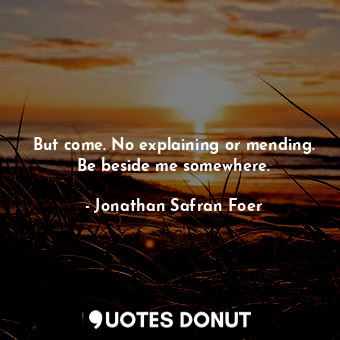 But come. No explaining or mending. Be beside me somewhere.
