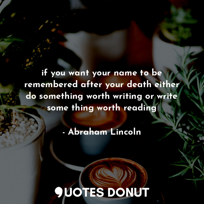 if you want your name to be remembered after your death either do something worth writing or write some thing worth reading