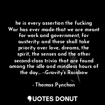 he is every assertion the fucking War has ever made-that we are meant for work and government, for austerity: and these shall take priority over love, dreams, the spirit, the senses and the other second-class trivia that are found among the idle and mindless hours of the day... --Gravity's Rainbow