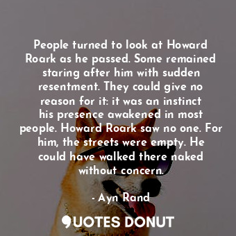 People turned to look at Howard Roark as he passed. Some remained staring after him with sudden resentment. They could give no reason for it: it was an instinct his presence awakened in most people. Howard Roark saw no one. For him, the streets were empty. He could have walked there naked without concern.
