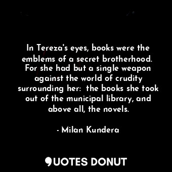  In Tereza's eyes, books were the emblems of a secret brotherhood.  For she had b... - Milan Kundera - Quotes Donut