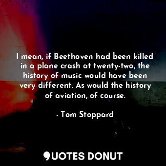 I mean, if Beethoven had been killed in a plane crash at twenty-two, the history of music would have been very different. As would the history of aviation, of course.