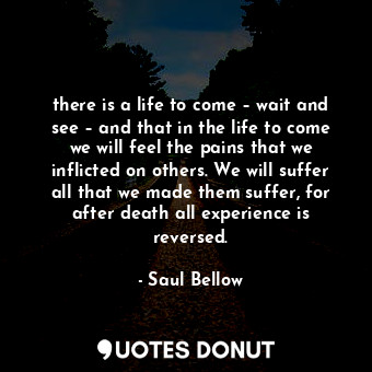there is a life to come – wait and see – and that in the life to come we will feel the pains that we inflicted on others. We will suffer all that we made them suffer, for after death all experience is reversed.