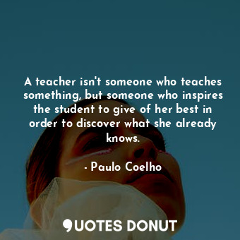 A teacher isn't someone who teaches something, but someone who inspires the student to give of her best in order to discover what she already knows.
