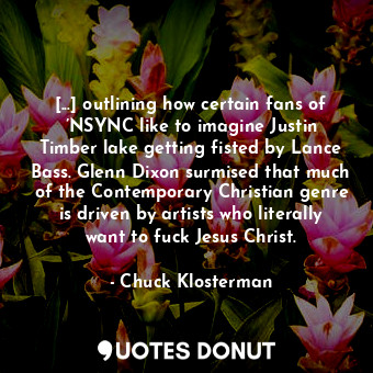 [...] outlining how certain fans of ’NSYNC like to imagine Justin Timber lake getting fisted by Lance Bass. Glenn Dixon surmised that much of the Contemporary Christian genre is driven by artists who literally want to fuck Jesus Christ.
