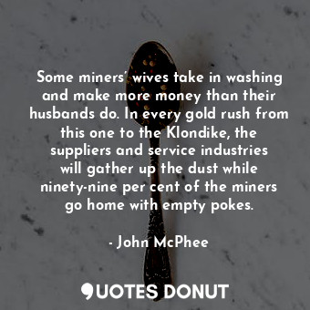 Some miners’ wives take in washing and make more money than their husbands do. In every gold rush from this one to the Klondike, the suppliers and service industries will gather up the dust while ninety-nine per cent of the miners go home with empty pokes.