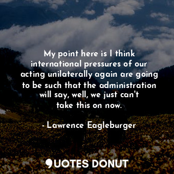  My point here is I think international pressures of our acting unilaterally agai... - Lawrence Eagleburger - Quotes Donut