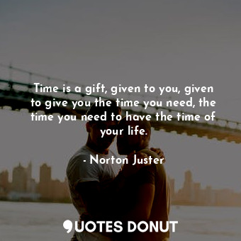 Time is a gift, given to you, given to give you the time you need, the time you need to have the time of your life.