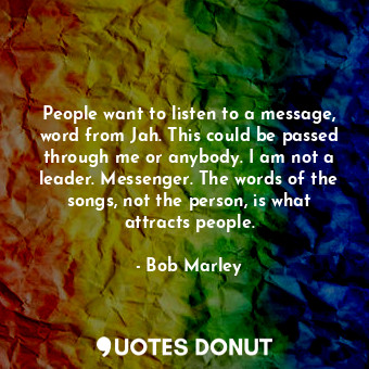 People want to listen to a message, word from Jah. This could be passed through me or anybody. I am not a leader. Messenger. The words of the songs, not the person, is what attracts people.