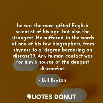 he was the most gifted English scientist of his age, but also the strangest. He suffered, in the words of one of his few biographers, from shyness to a ‘degree bordering on disease’19. Any human contact was for him a source of the deepest discomfort.