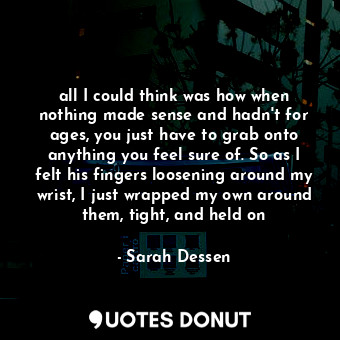 all I could think was how when nothing made sense and hadn't for ages, you just have to grab onto anything you feel sure of. So as I felt his fingers loosening around my wrist, I just wrapped my own around them, tight, and held on