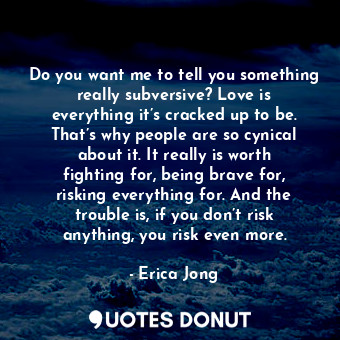 Do you want me to tell you something really subversive? Love is everything it’s cracked up to be. That’s why people are so cynical about it. It really is worth fighting for, being brave for, risking everything for. And the trouble is, if you don’t risk anything, you risk even more.