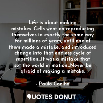 Life is about making mistakes...Cells went on reproducing themselves in exactly the same way for millions of years, until one of them made a mistake, and introduced change into that endless cycle of repetition...It was a mistake that set the world in motion...Never be afraid of making a mistake.
