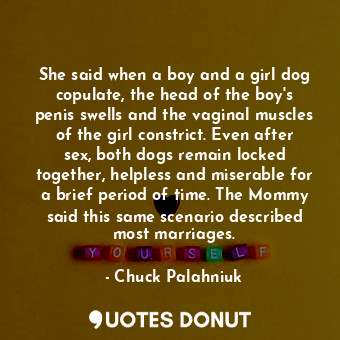She said when a boy and a girl dog copulate, the head of the boy's penis swells and the vaginal muscles of the girl constrict. Even after sex, both dogs remain locked together, helpless and miserable for a brief period of time. The Mommy said this same scenario described most marriages.