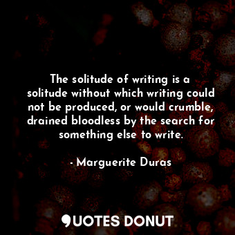 The solitude of writing is a solitude without which writing could not be produced, or would crumble, drained bloodless by the search for something else to write.