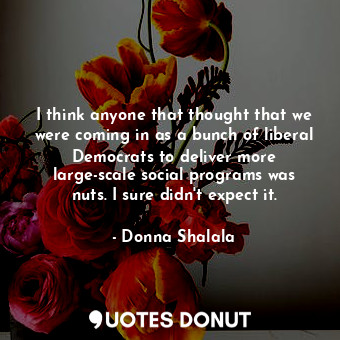  I think anyone that thought that we were coming in as a bunch of liberal Democra... - Donna Shalala - Quotes Donut