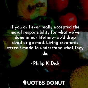  If you or I ever really accepted the moral responsibility for what we've done in... - Philip K. Dick - Quotes Donut