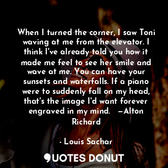 When I turned the corner, I saw Toni waving at me from the elevator. I think I've already told you how it made me feel to see her smile and wave at me. You can have your sunsets and waterfalls. If a piano were to suddenly fall on my head, that's the image I'd want forever engraved in my mind.   —Alton Richard