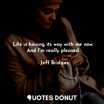  Life is having its way with me now. And I&#39;m really pleased.... - Jeff Bridges - Quotes Donut