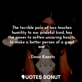 The terrible pain of loss teaches humility to our prideful kind, has the power to soften uncaring hearts, to make a better person of a good one.