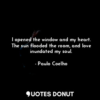 I opened the window and my heart. The sun flooded the room, and love inundated my soul.