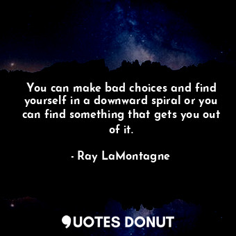 You can make bad choices and find yourself in a downward spiral or you can find something that gets you out of it.