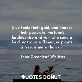 Give fools their gold, and knaves their power; let fortune&#39;s bubbles rise and fall; who sows a field, or trains a flower, or plants a tree, is more than all.
