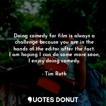 Doing comedy for film is always a challenge because you are in the hands of the editor after the fact. I am hoping I can do some more soon, I enjoy doing comedy.