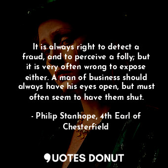 It is always right to detect a fraud, and to perceive a folly; but it is very often wrong to expose either. A man of business should always have his eyes open, but must often seem to have them shut.