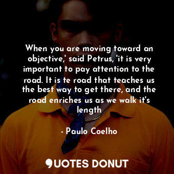 When you are moving toward an objective,' said Petrus, 'it is very important to pay attention to the road. It is te road that teaches us the best way to get there, and the road enriches us as we walk it's length