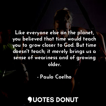 Like everyone else on the planet, you believed that time would teach you to grow closer to God. But time doesn't teach; it merely brings us a sense of weariness and of growing older.