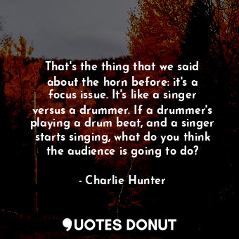 That&#39;s the thing that we said about the horn before: it&#39;s a focus issue. It&#39;s like a singer versus a drummer. If a drummer&#39;s playing a drum beat, and a singer starts singing, what do you think the audience is going to do?