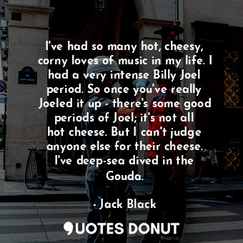 I&#39;ve had so many hot, cheesy, corny loves of music in my life. I had a very intense Billy Joel period. So once you&#39;ve really Joeled it up - there&#39;s some good periods of Joel; it&#39;s not all hot cheese. But I can&#39;t judge anyone else for their cheese. I&#39;ve deep-sea dived in the Gouda.