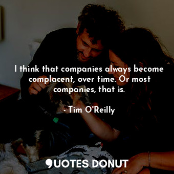 I think that companies always become complacent, over time. Or most companies, that is.