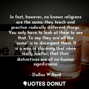 In fact, however, no known religions are the same; they teach and practice radically different things. You only have to look at them to see that. To say they are all the “same” is to disrespect them. It is a way of claiming that none really matter, that their distinctives are of no human significance.