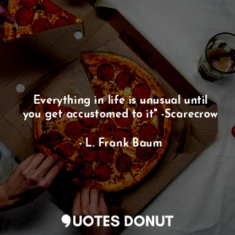 Everything in life is unusual until you get accustomed to it" -Scarecrow