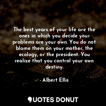 The best years of your life are the ones in which you decide your problems are your own. You do not blame them on your mother, the ecology, or the president. You realize that you control your own destiny.
