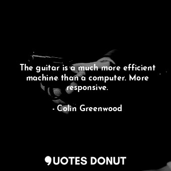 The guitar is a much more efficient machine than a computer. More responsive.