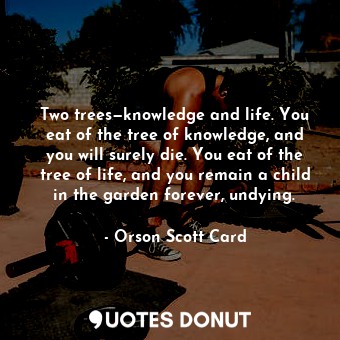 Two trees—knowledge and life. You eat of the tree of knowledge, and you will surely die. You eat of the tree of life, and you remain a child in the garden forever, undying.