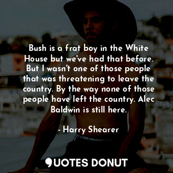 Bush is a frat boy in the White House but we&#39;ve had that before. But I wasn&#39;t one of those people that was threatening to leave the country. By the way none of those people have left the country. Alec Baldwin is still here.