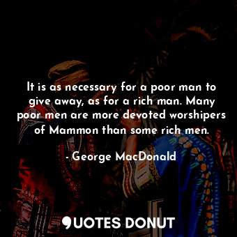 It is as necessary for a poor man to give away, as for a rich man. Many poor men are more devoted worshipers of Mammon than some rich men.