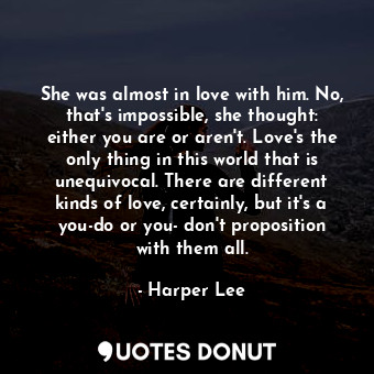 She was almost in love with him. No, that's impossible, she thought: either you are or aren't. Love's the only thing in this world that is unequivocal. There are different kinds of love, certainly, but it's a you-do or you- don't proposition with them all.