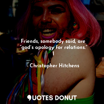 Friends, somebody said, are “god’s apology for relations.” I