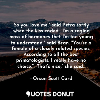 So you love me," said Petra softly when the kiss ended.  I'm a raging mass of hormones thet I'm too young to understand," said Bean. "You're a female of a closely related species. According to all the best primatologists, I really have no choice."  That's nice," she said...