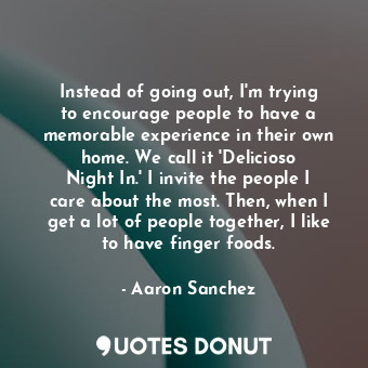 Instead of going out, I&#39;m trying to encourage people to have a memorable experience in their own home. We call it &#39;Delicioso Night In.&#39; I invite the people I care about the most. Then, when I get a lot of people together, I like to have finger foods.