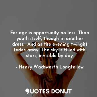 For age is opportunity no less  Than youth itself, though in another dress,  And as the evening twilight fades away  The sky is filled with stars, invisible by day.