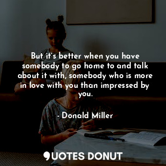  But it’s better when you have somebody to go home to and talk about it with, som... - Donald Miller - Quotes Donut
