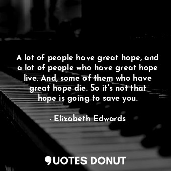 A lot of people have great hope, and a lot of people who have great hope live. And, some of them who have great hope die. So it&#39;s not that hope is going to save you.